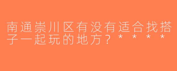 南通崇川区有没有适合找搭子一起玩的地方？****