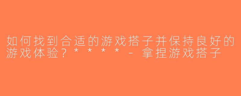 如何找到合适的游戏搭子并保持良好的游戏体验？****-拿捏游戏搭子