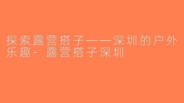 探索露营搭子——深圳的户外乐趣-露营搭子深圳