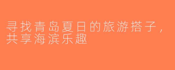 寻找青岛夏日的旅游搭子，共享海滨乐趣