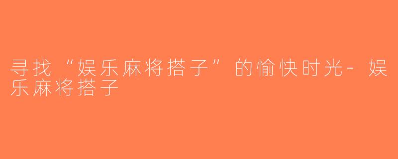 寻找“娱乐麻将搭子”的愉快时光-娱乐麻将搭子