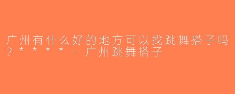 广州有什么好的地方可以找跳舞搭子吗？****-广州跳舞搭子