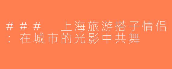 ### 上海旅游搭子情侣：在城市的光影中共舞