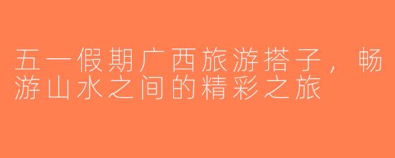 五一假期广西旅游搭子，畅游山水之间的精彩之旅