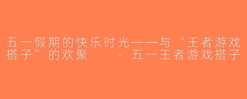 五一假期的快乐时光——与“王者游戏搭子”的欢聚  -五一王者游戏搭子