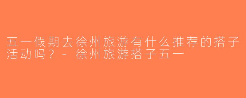 五一假期去徐州旅游有什么推荐的搭子活动吗？-徐州旅游搭子五一