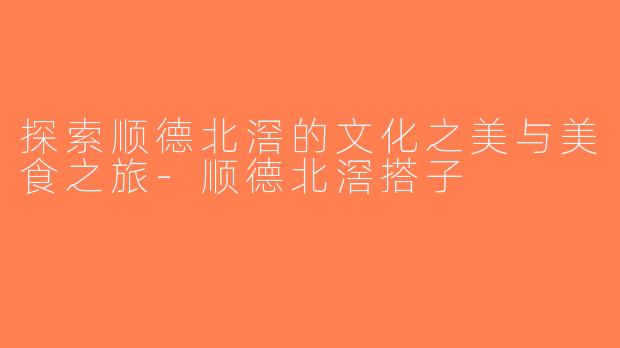 探索顺德北滘的文化之美与美食之旅-顺德北滘搭子