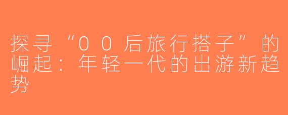 探寻“00后旅行搭子”的崛起：年轻一代的出游新趋势