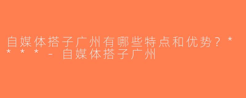 自媒体搭子广州有哪些特点和优势？****-自媒体搭子广州