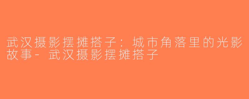武汉摄影摆摊搭子：城市角落里的光影故事-武汉摄影摆摊搭子