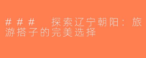 ### 探索辽宁朝阳：旅游搭子的完美选择