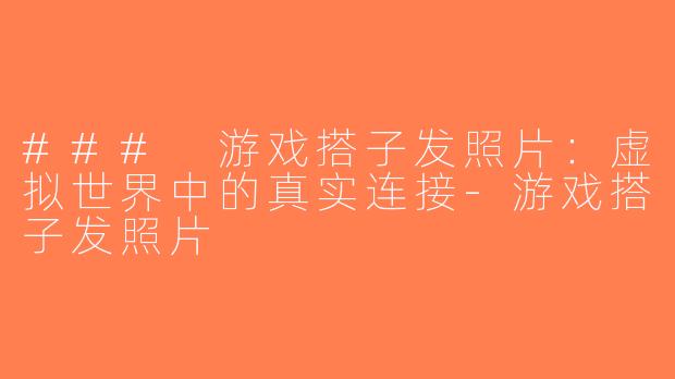 ### 游戏搭子发照片：虚拟世界中的真实连接-游戏搭子发照片
