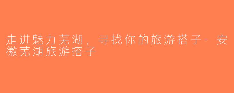 走进魅力芜湖，寻找你的旅游搭子-安徽芜湖旅游搭子