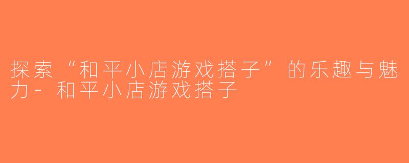 探索“和平小店游戏搭子”的乐趣与魅力-和平小店游戏搭子