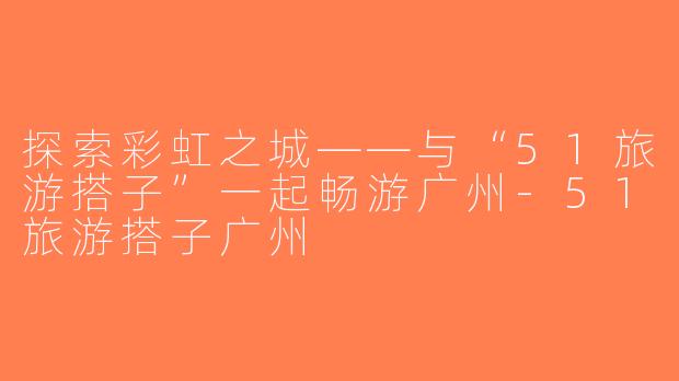 探索彩虹之城——与“51旅游搭子”一起畅游广州-51旅游搭子广州