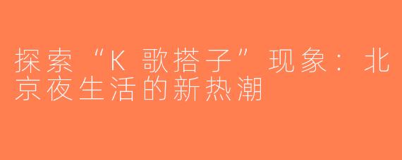 探索“K歌搭子”现象：北京夜生活的新热潮