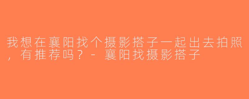 我想在襄阳找个摄影搭子一起出去拍照，有推荐吗？-襄阳找摄影搭子