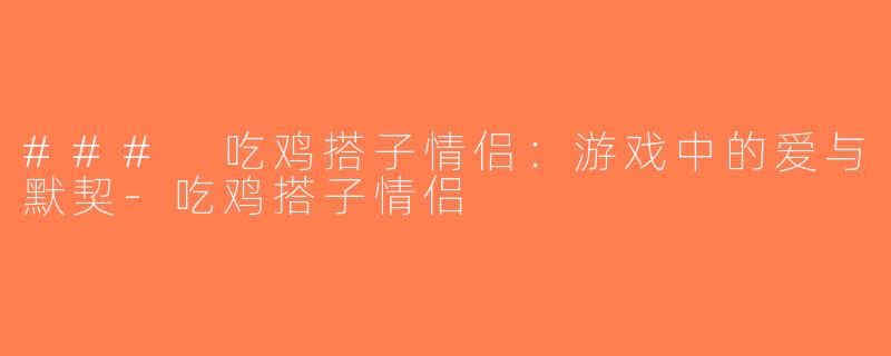 ### 吃鸡搭子情侣：游戏中的爱与默契-吃鸡搭子情侣