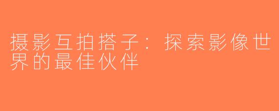 摄影互拍搭子：探索影像世界的最佳伙伴