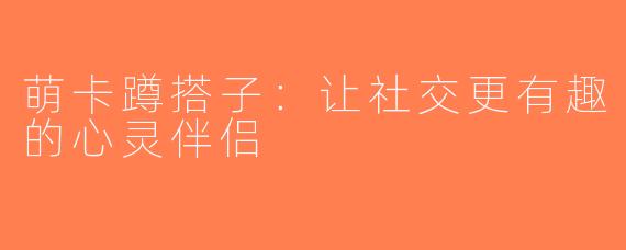 萌卡蹲搭子：让社交更有趣的心灵伴侣