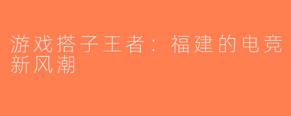 游戏搭子王者：福建的电竞新风潮