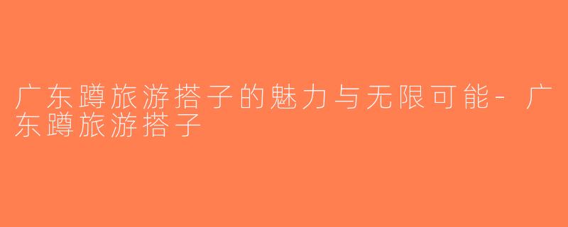 广东蹲旅游搭子的魅力与无限可能-广东蹲旅游搭子