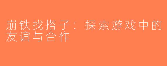 崩铁找搭子：探索游戏中的友谊与合作