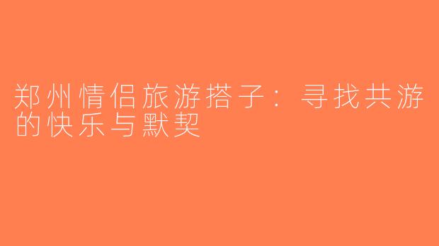 郑州情侣旅游搭子：寻找共游的快乐与默契
