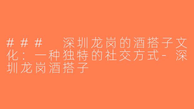 ### 深圳龙岗的酒搭子文化：一种独特的社交方式-深圳龙岗酒搭子