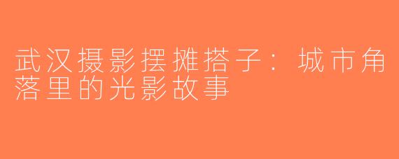 武汉摄影摆摊搭子：城市角落里的光影故事