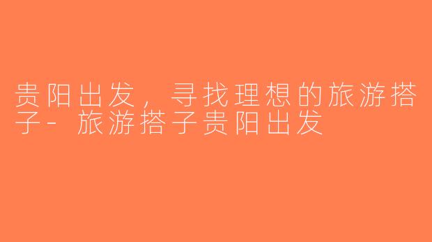 贵阳出发，寻找理想的旅游搭子-旅游搭子贵阳出发
