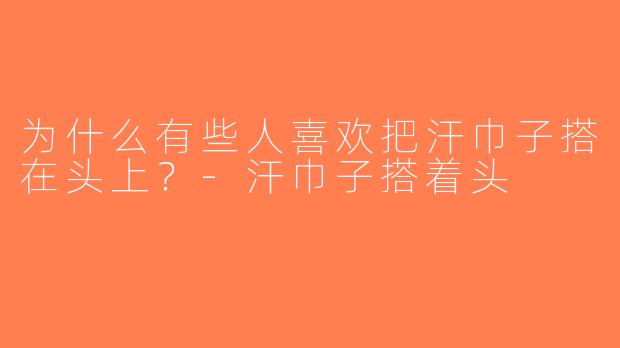 为什么有些人喜欢把汗巾子搭在头上？-汗巾子搭着头