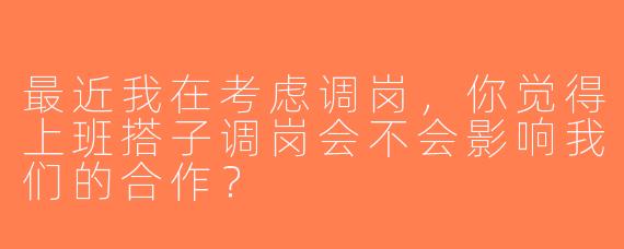 最近我在考虑调岗，你觉得上班搭子调岗会不会影响我们的合作？