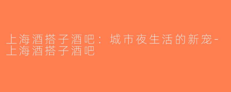 上海酒搭子酒吧：城市夜生活的新宠-上海酒搭子酒吧