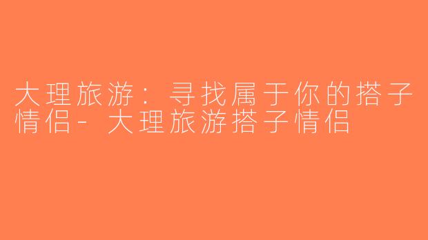 大理旅游：寻找属于你的搭子情侣-大理旅游搭子情侣