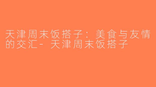 天津周末饭搭子：美食与友情的交汇-天津周末饭搭子
