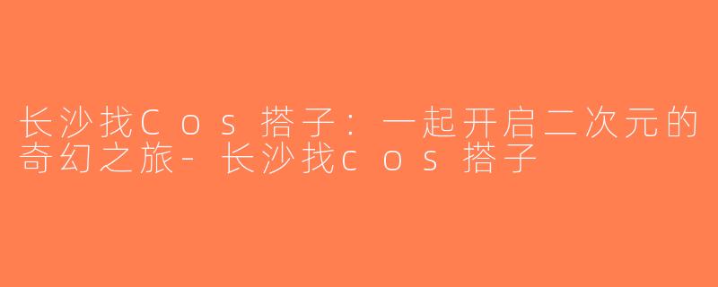 长沙找Cos搭子：一起开启二次元的奇幻之旅-长沙找cos搭子