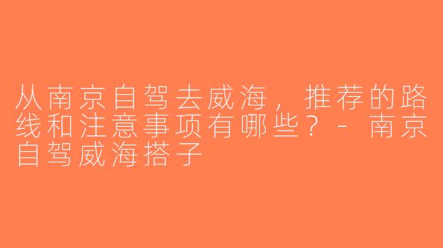 从南京自驾去威海，推荐的路线和注意事项有哪些？-南京自驾威海搭子