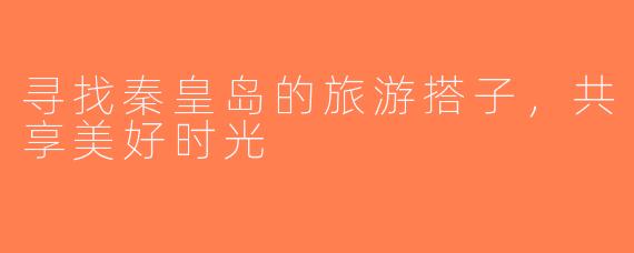 寻找秦皇岛的旅游搭子，共享美好时光