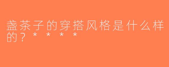 盏茶子的穿搭风格是什么样的？****
