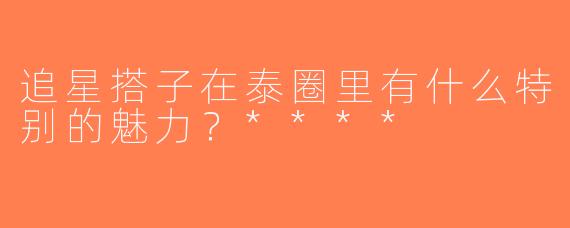 追星搭子在泰圈里有什么特别的魅力？****