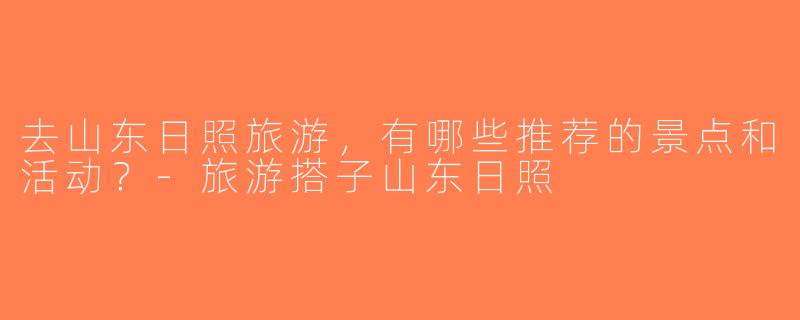去山东日照旅游，有哪些推荐的景点和活动？-旅游搭子山东日照