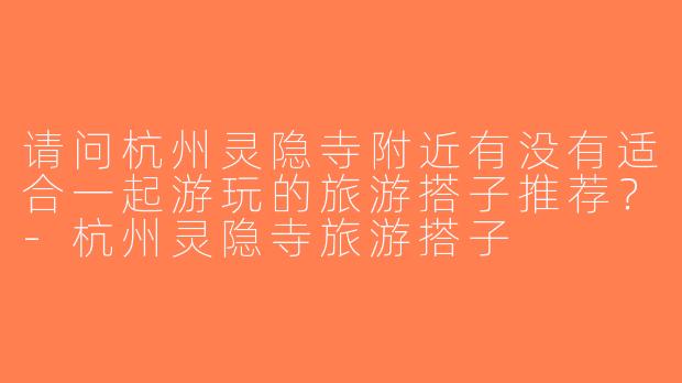 请问杭州灵隐寺附近有没有适合一起游玩的旅游搭子推荐？-杭州灵隐寺旅游搭子