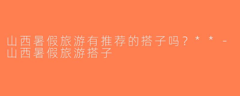 山西暑假旅游有推荐的搭子吗？**-山西暑假旅游搭子