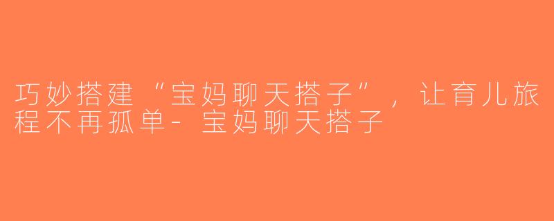 巧妙搭建“宝妈聊天搭子”，让育儿旅程不再孤单-宝妈聊天搭子