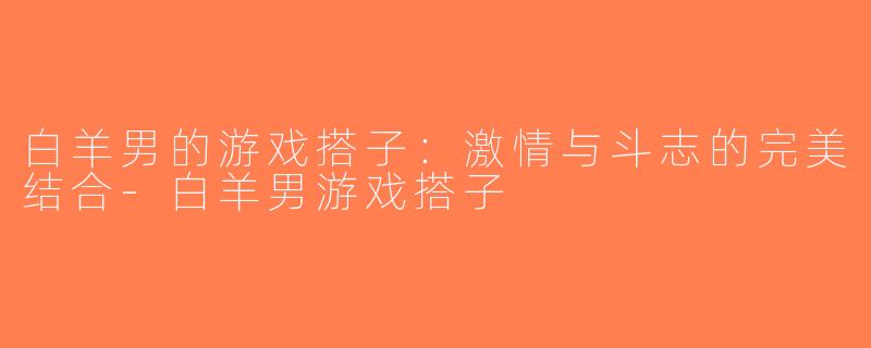 白羊男的游戏搭子：激情与斗志的完美结合-白羊男游戏搭子