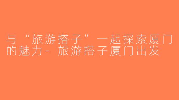 与“旅游搭子”一起探索厦门的魅力-旅游搭子厦门出发