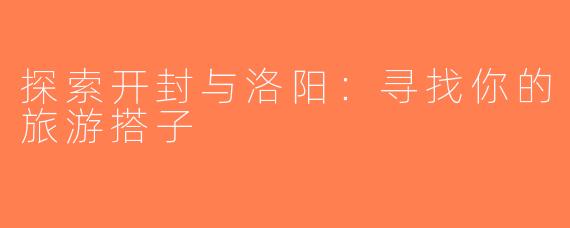 探索开封与洛阳：寻找你的旅游搭子