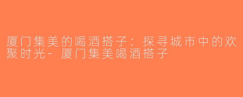 厦门集美的喝酒搭子：探寻城市中的欢聚时光-厦门集美喝酒搭子