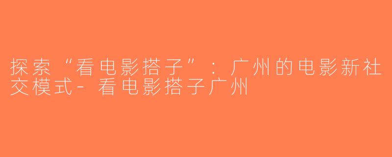 探索“看电影搭子”：广州的电影新社交模式-看电影搭子广州